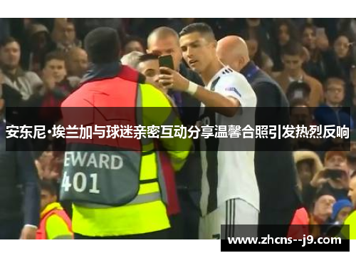 安东尼·埃兰加与球迷亲密互动分享温馨合照引发热烈反响