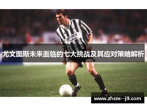 尤文图斯未来面临的七大挑战及其应对策略解析
