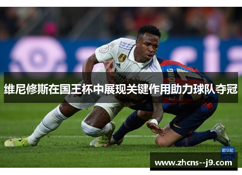 维尼修斯在国王杯中展现关键作用助力球队夺冠 维尼修斯在国王杯中展现关键作用助力球队夺冠