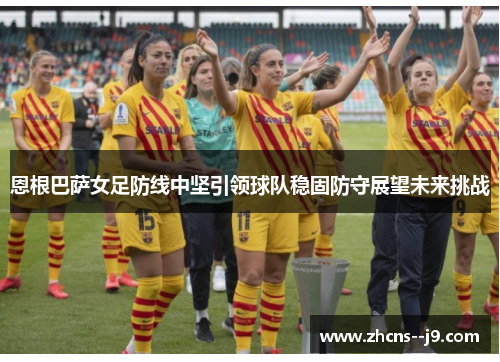 恩根巴萨女足防线中坚引领球队稳固防守展望未来挑战