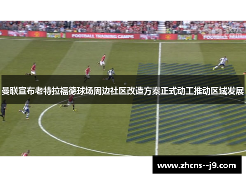 曼联宣布老特拉福德球场周边社区改造方案正式动工推动区域发展