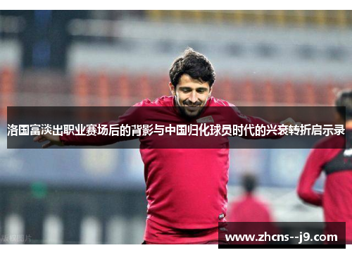 洛国富淡出职业赛场后的背影与中国归化球员时代的兴衰转折启示录 洛国富淡出职业赛场后的背影与中国归化球员时代的兴衰转折启示录