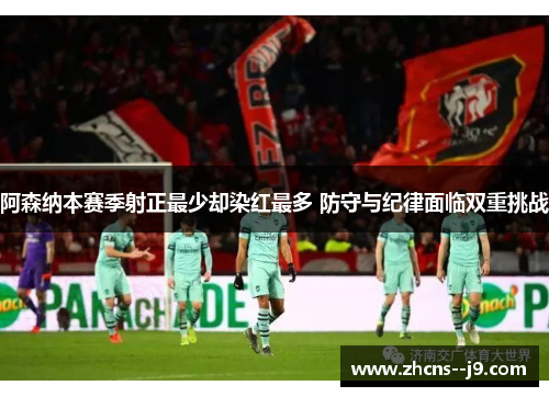 阿森纳本赛季射正最少却染红最多 防守与纪律面临双重挑战