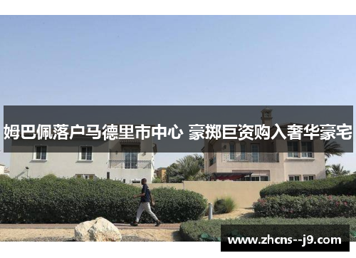姆巴佩落户马德里市中心 豪掷巨资购入奢华豪宅 姆巴佩落户马德里市中心 豪掷巨资购入奢华豪宅